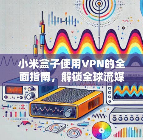 小米盒子使用VPN的全面指南，解锁全球流媒体内容
