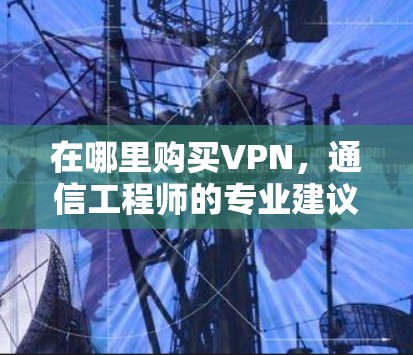 在哪里购买VPN,通信工程师的专业建议