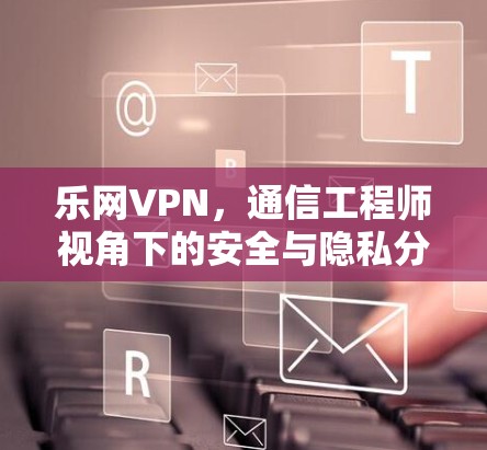 乐网VPN，通信工程师视角下的安全与隐私分析
